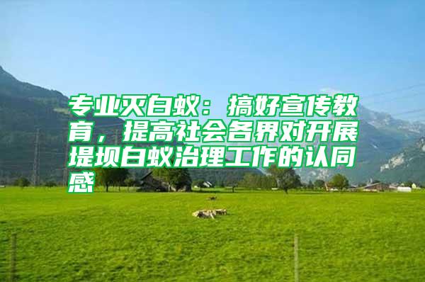 專業(yè)滅白蟻：搞好宣傳教育，提高社會(huì)各界對(duì)開(kāi)展堤壩白蟻治理工作的認(rèn)同感