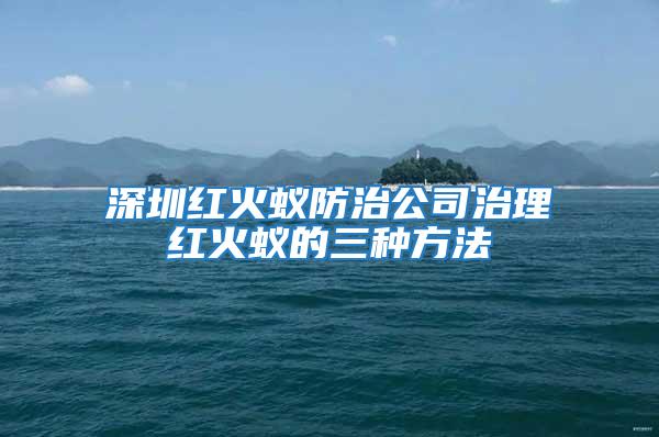 深圳紅火蟻防治公司治理紅火蟻的三種方法