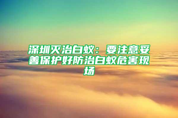 深圳滅治白蟻：要注意妥善保護好防治白蟻危害現(xiàn)場