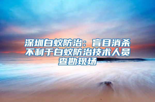 深圳白蟻防治：盲目消殺不利于白蟻防治技術人員查勘現場
