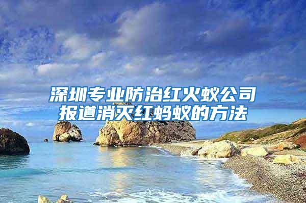 深圳專業防治紅火蟻公司報道消滅紅螞蟻的方法
