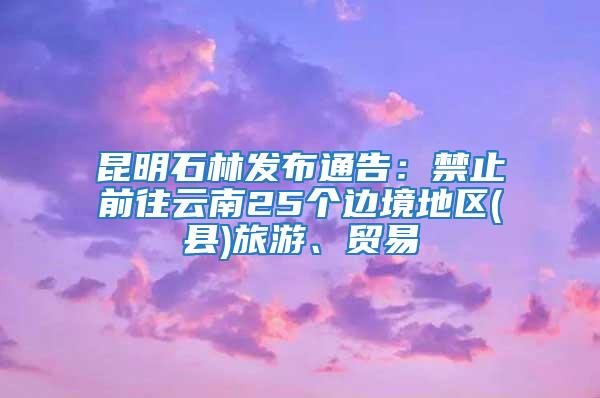 昆明石林發布通告：禁止前往云南25個邊境地區(縣)旅游、貿易