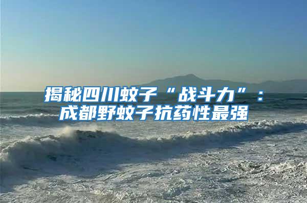 揭秘四川蚊子“戰(zhàn)斗力”：成都野蚊子抗藥性最強(qiáng)