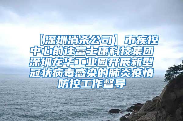 【深圳消殺公司】市疾控中心前往富士康科技集團深圳龍華工業(yè)園開展新型冠狀病毒感染的肺炎疫情防控工作督導