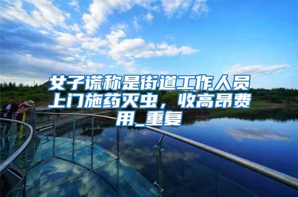 女子謊稱(chēng)是街道工作人員上門(mén)施藥滅蟲(chóng)，收高昂費(fèi)用_重復(fù)