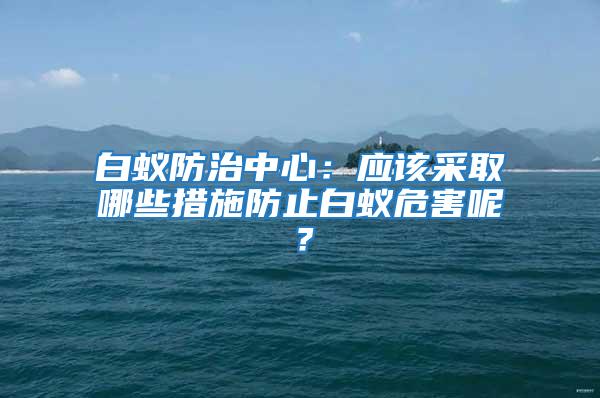 白蟻防治中心：應該采取哪些措施防止白蟻危害呢？