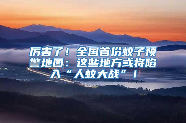 厲害了！全國首份蚊子預警地圖：這些地方或?qū)⑾萑搿叭宋么髴?zhàn)”！