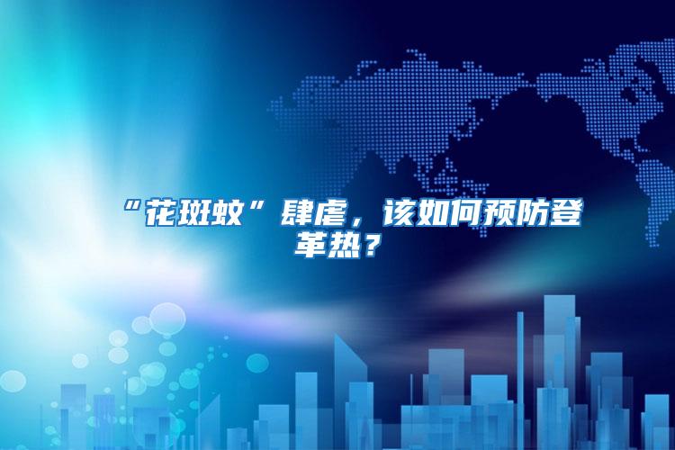 “花斑蚊”肆虐，該如何預(yù)防登革熱？