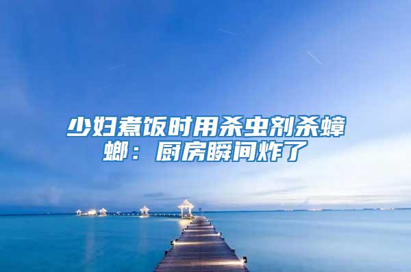 少婦煮飯時用殺蟲劑殺蟑螂：廚房瞬間炸了