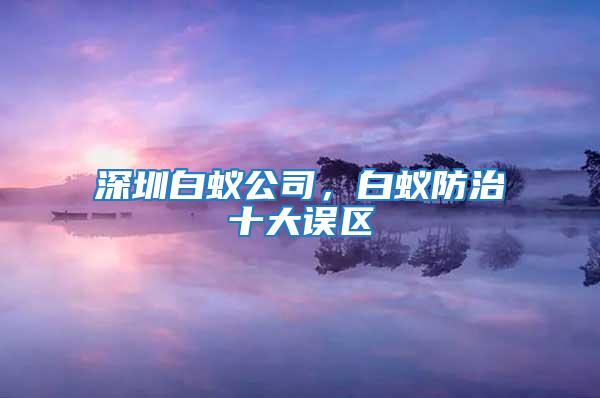深圳白蟻公司，白蟻防治十大誤區