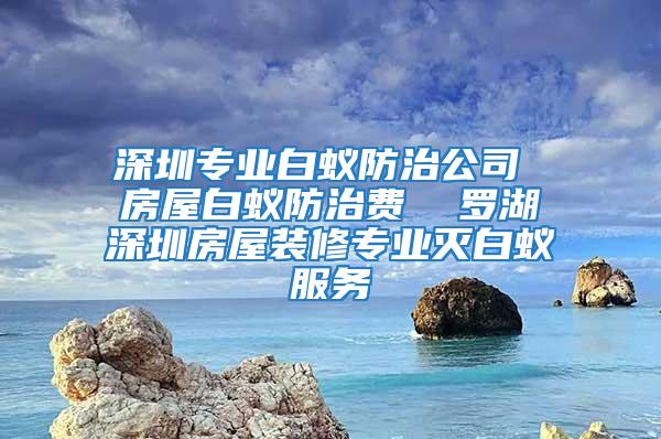 深圳專業白蟻防治公司 房屋白蟻防治費  羅湖深圳房屋裝修專業滅白蟻服務