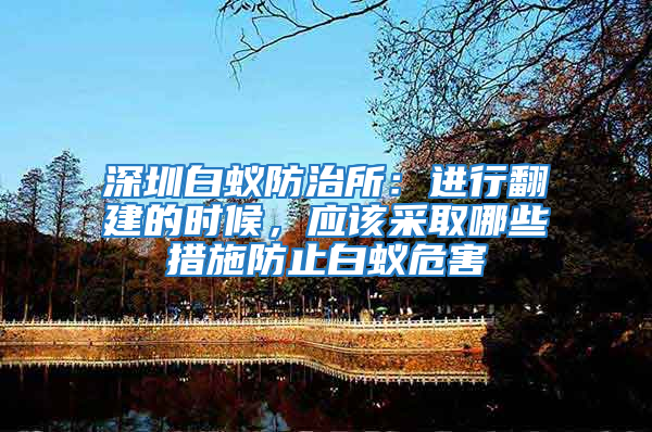 深圳白蟻防治所：進(jìn)行翻建的時(shí)候，應(yīng)該采取哪些措施防止白蟻危害