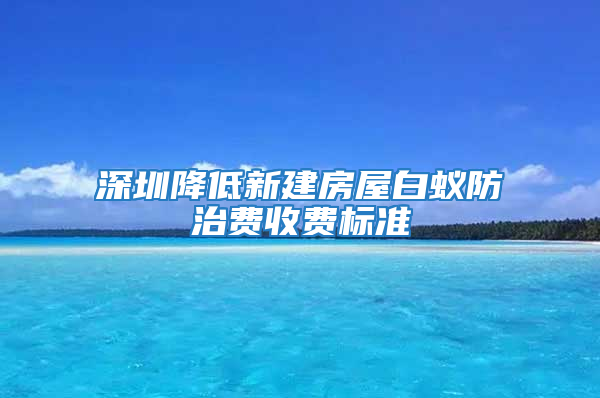 深圳降低新建房屋白蟻防治費收費標準