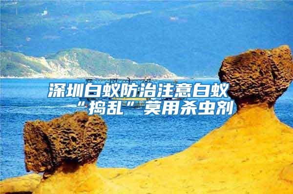 深圳白蟻防治注意白蟻“搗亂”莫用殺蟲劑